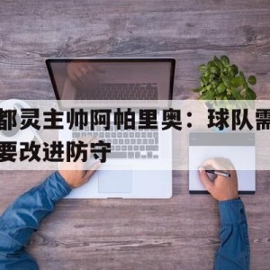 C7娱乐官网-包含都灵主帅阿帕里奥：球队需要改进防守的词条
