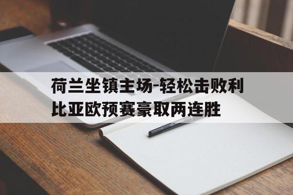 荷兰坐镇主场-轻松击败利比亚欧预赛豪取两连胜的简单介绍