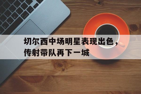 切尔西中场明星表现出色，传射带队再下一城(切尔西中场大将)